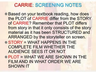 Based on your textbook reading, how does
the PLOT of CARRIE differ from the STORY
of CARRIE? Remember that PLOT differs
from story in that it only consists of the story
material as it has been STRUCTURED and
ARRANGED by the storyteller on screen.
STORY = WHAT HAPPENS IN THE
COMPLETE FILM WHETHER THE
AUDIENCE SEES IT OR NOT
PLOT = WHAT WE ARE SHOWN IN THE
FILM AND IN WHAT ORDER WE ARE
SHOWN IT
CARRIE: SCREENING NOTES
 