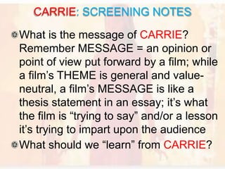 What is the message of CARRIE?
Remember MESSAGE = an opinion or
point of view put forward by a film; while
a film’s THEME is general and value-
neutral, a film’s MESSAGE is like a
thesis statement in an essay; it’s what
the film is “trying to say” and/or a lesson
it’s trying to impart upon the audience
What should we “learn” from CARRIE?
CARRIE: SCREENING NOTES
 