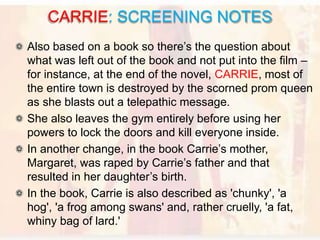 Also based on a book so there’s the question about
what was left out of the book and not put into the film –
for instance, at the end of the novel, CARRIE, most of
the entire town is destroyed by the scorned prom queen
as she blasts out a telepathic message.
She also leaves the gym entirely before using her
powers to lock the doors and kill everyone inside.
In another change, in the book Carrie’s mother,
Margaret, was raped by Carrie’s father and that
resulted in her daughter’s birth.
In the book, Carrie is also described as 'chunky', 'a
hog', 'a frog among swans' and, rather cruelly, 'a fat,
whiny bag of lard.'
CARRIE: SCREENING NOTES
 
