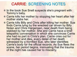 In the book Sue Snell suspects she’s pregnant with
Tommy’s baby.
Carrie kills her mother by stopping her heart after her
mother stabs her.
Carrie kills Billy and Chris after killing her mother. Sue
finds Carrie lying by the wrecked car driven by Billy
Nolan and Chris Hargensen, near death from being
stabbed by her mother. She and Carrie have a brief
telepathic conversation in which she convinces Carrie
she had no part in Chris's plan. Carrie cries out for
her mother and dies, every detail of her death
witnessed by a horrified Sue, who later identifies
Carrie's body for the official records. As Sue flees the
scene, her period begins, insinuating that the trauma
of the night has caused her to miscarry.
CARRIE: SCREENING NOTES
 