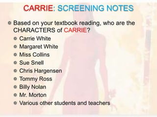 Based on your textbook reading, who are the
CHARACTERS of CARRIE?
Carrie White
Margaret White
Miss Collins
Sue Snell
Chris Hargensen
Tommy Ross
Billy Nolan
Mr. Morton
Various other students and teachers
CARRIE: SCREENING NOTES
 