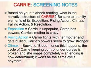 Based on your textbook reading, what is the
narrative structure of CARRIE? Be sure to identify
elements of its Exposition, Rising Action, Climax,
Falling Action, & Resolution.
Exposition = Carrie is unpopular, Carrie has
powers, Carrie’s mother is crazy
Rising Action = Carrie fights with her mother and
gets bullied, Carrie’s powers seem to grow stronger
Climax = Bucket of Blood – once this happens, the
cycle of Carrie keeping control under duress is
broken and she snaps completely – an ending is
now determined; it won’t be the same cycle
anymore
CARRIE: SCREENING NOTES
 