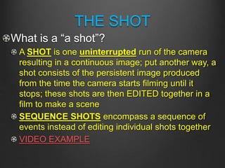 THE SHOT
What is a “a shot”?
A SHOT is one uninterrupted run of the camera
resulting in a continuous image; put another way, a
shot consists of the persistent image produced
from the time the camera starts filming until it
stops; these shots are then EDITED together in a
film to make a scene
SEQUENCE SHOTS encompass a sequence of
events instead of editing individual shots together
VIDEO EXAMPLE
 