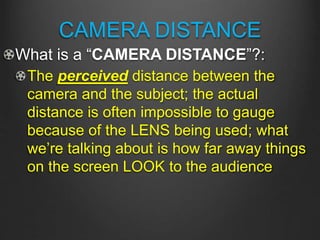CAMERA DISTANCE
What is a “CAMERA DISTANCE”?:
The perceived distance between the
camera and the subject; the actual
distance is often impossible to gauge
because of the LENS being used; what
we’re talking about is how far away things
on the screen LOOK to the audience
 