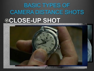BASIC TYPES OF
CAMERA DISTANCE SHOTS
CLOSE-UP SHOT
A “close-up shot” is when the camera is perceived
to be close enough to the subject so it fills the
frame; from shoulders up on a face but the main
subject can be anything
EXTREME CLOSE-UP is when the camera is
perceived to be so close, nothing is visible except
the main subject, whatever it might be
 