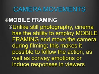 CAMERA MOVEMENTS
MOBILE FRAMING
Unlike still photography, cinema
has the ability to employ MOBILE
FRAMING and move the camera
during filming; this makes it
possible to follow the action, as
well as convey emotions or
induce responses in viewers
 