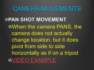 CAMERA MOVEMENTS
PAN SHOT MOVEMENT
When the camera PANS, the
camera does not actually
change location, but it does
pivot from side to side
horizontally as if on a tripod
VIDEO EXAMPLE
 