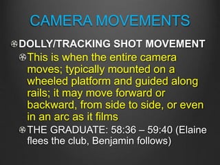 CAMERA MOVEMENTS
DOLLY/TRACKING SHOT MOVEMENT
This is when the entire camera
moves; typically mounted on a
wheeled platform and guided along
rails; it may move forward or
backward, from side to side, or even
in an arc as it films
THE GRADUATE: 58:36 – 59:40 (Elaine
flees the club, Benjamin follows)
 