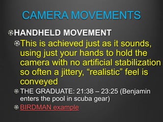 CAMERA MOVEMENTS
HANDHELD MOVEMENT
This is achieved just as it sounds,
using just your hands to hold the
camera with no artificial stabilization
so often a jittery, “realistic” feel is
conveyed
THE GRADUATE: 21:38 – 23:25 (Benjamin
enters the pool in scuba gear)
BIRDMAN example
 