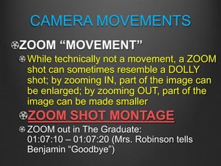 CAMERA MOVEMENTS
ZOOM “MOVEMENT”
While technically not a movement, a ZOOM
shot can sometimes resemble a DOLLY
shot; by zooming IN, part of the image can
be enlarged; by zooming OUT, part of the
image can be made smaller
ZOOM SHOT MONTAGE
ZOOM out in The Graduate:
01:07:10 – 01:07:20 (Mrs. Robinson tells
Benjamin “Goodbye”)
 