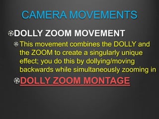 CAMERA MOVEMENTS
DOLLY ZOOM MOVEMENT
This movement combines the DOLLY and
the ZOOM to create a singularly unique
effect; you do this by dollying/moving
backwards while simultaneously zooming in
DOLLY ZOOM MONTAGE
 
