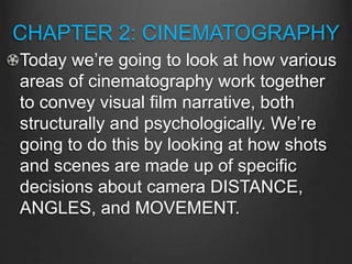 CHAPTER 2: CINEMATOGRAPHY
Today we’re going to look at how various
areas of cinematography work together
to convey visual film narrative, both
structurally and psychologically. We’re
going to do this by looking at how shots
and scenes are made up of specific
decisions about camera DISTANCE,
ANGLES, and MOVEMENT.
 