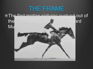 THE FRAME
The first motion pictures evolved out of
the serial photography of Eadweard
Mubridge in 1872 over a bet:
 