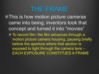 THE FRAME
This is how motion picture cameras
came into being; inventors took that
concept and turned it into “movies”
To record film: the film advances through a
motion picture camera housing, pausing briefly
before the aperture where that section is
exposed to light through the camera lens –
EACH EXPOSURE CONSTITUES A FRAME
 