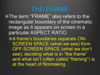 THE FRAME
The term “FRAME” also refers to the
rectangular boundary of the cinematic
image as it appears on screen in a
particular ASPECT RATIO
A frame’s boundaries separate ON-
SCREEN SPACE (what we see) from
OFF-SCREEN SPACE (what we don’t
see); deciding what is in “the frame”
and what isn’t (often called “framing”) is
at the heart of filmmaking
 