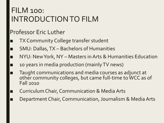 FILM 100:
INTRODUCTIONTO FILM
Professor Eric Luther
■ TX Community College transfer student
■ SMU: Dallas,TX – Bachelors of Humanities
■ NYU: NewYork, NY – Masters in Arts & Humanities Education
■ 10 years in media production (mainlyTV news)
■ Taught communications and media courses as adjunct at
other community colleges, but came full-time toWCC as of
Fall 2010
■ CurriculumChair, Communication & Media Arts
■ Department Chair, Communication, Journalism & Media Arts
 