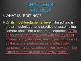 CHAPTER 4:
EDITING
WHAT IS “EDITING”?
On its most fundamental level, film editing is
the art, technique, and practice of assembling
camera shots into a coherent sequence. A film
editor must creatively work with the layers of
images, story, dialogue, music, pacing, as well
as the actors' performances to effectively
construct - and sometimes even “rewrite” - the
filmed material to craft a cohesive whole.
 