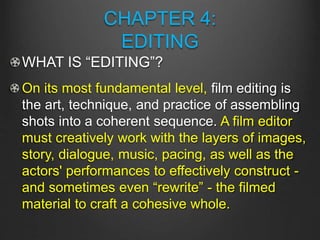 CHAPTER 4:
EDITING
WHAT IS “EDITING”?
On its most fundamental level, film editing is
the art, technique, and practice of assembling
shots into a coherent sequence. A film editor
must creatively work with the layers of images,
story, dialogue, music, pacing, as well as the
actors' performances to effectively construct -
and sometimes even “rewrite” - the filmed
material to craft a cohesive whole.
 