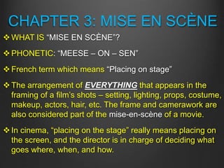 CHAPTER 3: MISE EN SCÈNE
WHAT IS “MISE EN SCÈNE”?
PHONETIC: “MEESE – ON – SEN”
French term which means “Placing on stage”
The arrangement of EVERYTHING that appears in the
framing of a film’s shots – setting, lighting, props, costume,
makeup, actors, hair, etc. The frame and camerawork are
also considered part of the mise-en-scène of a movie.
In cinema, “placing on the stage” really means placing on
the screen, and the director is in charge of deciding what
goes where, when, and how.
 