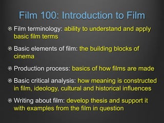 Film 100: Introduction to Film
Film terminology: ability to understand and apply
basic film terms
Basic elements of film: the building blocks of
cinema
Production process: basics of how films are made
Basic critical analysis: how meaning is constructed
in film, ideology, cultural and historical influences
Writing about film: develop thesis and support it
with examples from the film in question
 