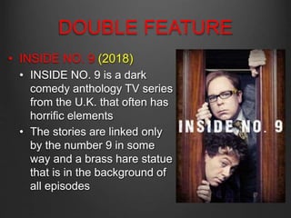 DOUBLE FEATURE
• INSIDE NO. 9 (2018)
• INSIDE NO. 9 is a dark
comedy anthology TV series
from the U.K. that often has
horrific elements
• The stories are linked only
by the number 9 in some
way and a brass hare statue
that is in the background of
all episodes
 