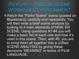 PSYCHO – PARLOR SCENE
WORKSHEET ASSIGNMENT
Watch the “Parlor Scene” scene (posted on
Blackboard) carefully and repeatedly. You
will then write a brief scene analysis by
looking at 4 main elements of MISE EN
SCÈNE. Using questions #1-#4 you will
make a basic list of each one and how it’s
used in this scene. Then, with #5, you are
to bring them all together into a unified
SCENE ANALYSIS by giving these
decisions “MEANING” in terms of FILM
LANGUAGE.
 
