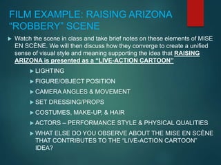 FILM EXAMPLE: RAISING ARIZONA
“ROBBERY” SCENE
 Watch the scene in class and take brief notes on these elements of MISE
EN SCÈNE. We will then discuss how they converge to create a unified
sense of visual style and meaning supporting the idea that RAISING
ARIZONA is presented as a “LIVE-ACTION CARTOON”
 LIGHTING
 FIGURE/OBJECT POSITION
 CAMERA ANGLES & MOVEMENT
 SET DRESSING/PROPS
 COSTUMES, MAKE-UP, & HAIR
 ACTORS – PERFORMANCE STYLE & PHYSICAL QUALITIES
 WHAT ELSE DO YOU OBSERVE ABOUT THE MISE EN SCÈNE
THAT CONTRIBUTES TO THE “LIVE-ACTION CARTOON”
IDEA?
 