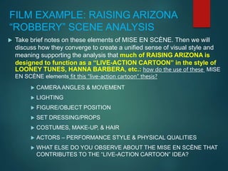 FILM EXAMPLE: RAISING ARIZONA
“ROBBERY” SCENE ANALYSIS
 Take brief notes on these elements of MISE EN SCÈNE. Then we will
discuss how they converge to create a unified sense of visual style and
meaning supporting the analysis that much of RAISING ARIZONA is
designed to function as a “LIVE-ACTION CARTOON” in the style of
LOONEY TUNES, HANNA BARBERA, etc.: how do the use of these MISE
EN SCÈNE elements fit this “live-action cartoon” thesis?
 CAMERA ANGLES & MOVEMENT
 LIGHTING
 FIGURE/OBJECT POSITION
 SET DRESSING/PROPS
 COSTUMES, MAKE-UP, & HAIR
 ACTORS – PERFORMANCE STYLE & PHYSICAL QUALITIES
 WHAT ELSE DO YOU OBSERVE ABOUT THE MISE EN SCÈNE THAT
CONTRIBUTES TO THE “LIVE-ACTION CARTOON” IDEA?
 