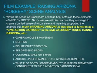 FILM EXAMPLE: RAISING ARIZONA
“ROBBERY” SCENE ANALYSIS
 Watch the scene on Blackboard and take brief notes on these elements
of MISE EN SCÈNE. Next class we will discuss how they converge to
create a unified sense of visual style and meaning supporting the
analysis that much of RAISING ARIZONA is designed to function as a
“LIVE-ACTION CARTOON” in the style of LOONEY TUNES, HANNA
BARBERA, etc.:
 CAMERA ANGLES & MOVEMENT
 LIGHTING
 FIGURE/OBJECT POSITION
 SET DRESSING/PROPS
 COSTUMES, MAKE-UP, & HAIR
 ACTORS – PERFORMANCE STYLE & PHYSICAL QUALITIES
 WHAT ELSE DO YOU OBSERVE ABOUT THE MISE EN SCÈNE THAT
CONTRIBUTES TO THE “LIVE-ACTION CARTOON” IDEA?
 