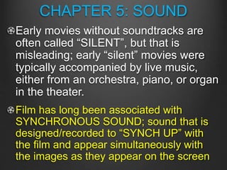 CHAPTER 5: SOUND
Early movies without soundtracks are
often called “SILENT”, but that is
misleading; early “silent” movies were
typically accompanied by live music,
either from an orchestra, piano, or organ
in the theater.
Film has long been associated with
SYNCHRONOUS SOUND; sound that is
designed/recorded to “SYNCH UP” with
the film and appear simultaneously with
the images as they appear on the screen
 