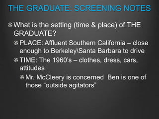 What is the setting (time & place) of THE
GRADUATE?
PLACE: Affluent Southern California – close
enough to BerkeleySanta Barbara to drive
TIME: The 1960’s – clothes, dress, cars,
attitudes
Mr. McCleery is concerned Ben is one of
those “outside agitators”
THE GRADUATE: SCREENING NOTES
 