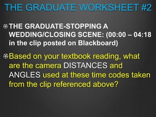 THE GRADUATE WORKSHEET #2
THE GRADUATE-STOPPING A
WEDDING/CLOSING SCENE: (00:00 – 04:18
in the clip posted on Blackboard)
Based on your textbook reading, what
are the camera DISTANCES and
ANGLES used at these time codes taken
from the clip referenced above?
 