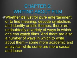 CHAPTER 6:
WRITING ABOUT FILM
Whether it’s just for pure entertainment
or to find meaning, decode symbolism,
and identify artistic themes, there are
undoubtedly a variety of ways in which
one can watch films. And there are also
a number of ways in which to write
about them – some more academic and
analytical while some are more casual
and loose
 