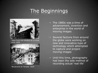 The Beginnings

                                    • The 1880s was a time of
                                      advancement, invention and
                                      enterprise in the world of
                                      moving images

                                    • Several factions from around
‘View from the window at Le Gras’     the globe were working on
circa 1828
                                      new and innovative type of
                                      technology which attempted
                                      to capture and project
                                      moving images

                                    • Until this time, photography
                                      had been the sole method of
                                      recording actual ‘real life’
‘Boulevard du Temple’ 1839
 