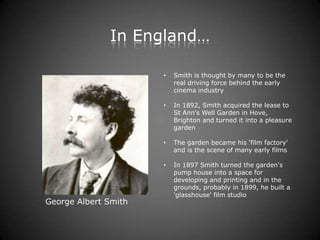 In England…

                      •   Smith is thought by many to be the
                          real driving force behind the early
                          cinema industry

                      •   In 1892, Smith acquired the lease to
                          St Ann's Well Garden in Hove,
                          Brighton and turned it into a pleasure
                          garden

                      •   The garden became his ‘film factory'
                          and is the scene of many early films

                      •   In 1897 Smith turned the garden's
                          pump house into a space for
                          developing and printing and in the
                          grounds, probably in 1899, he built a
                          'glasshouse' film studio
George Albert Smith
 
