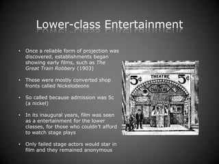Lower-class Entertainment

•   Once a reliable form of projection was
    discovered, establishments began
    showing early films, such as The
    Great Train Robbery (1903)

•   These were mostly converted shop
    fronts called Nickelodeons

•   So called because admission was 5c
    (a nickel)

•   In its inaugural years, film was seen
    as a entertainment for the lower
    classes, for those who couldn’t afford
    to watch stage plays

•   Only failed stage actors would star in
    film and they remained anonymous
 