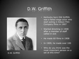 D.W. Griffith
                       • Kentucky born DW Griffith
                         was a failed stage actor who
                         start acting in Edison Film
                         Company films in 1907

                       • Started directing in 1908
                         after a member of staff
                         called in sick

                       • He made 60 films in 1908

                       • In 1909, he made over 100

                       • Who do you think was the
                         most important person on a
D.W. Griffith            set at this time?
 