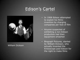 Edison’s Cartel
                          • In 1908 Edison attempted
                            to exploit his filmic
                            invention by charging
                            companies per foot of film

                          • Anyone suspected of
                            exhibiting a non-Edison
                            production had their
                            equipment smashed

                          • Biograph Pictures, started
                            by William Dickson, who
William Dickson             actually invented the
                            Kineoscope paid Edison for
                            the right to make films
 