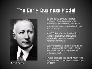 The Early Business Model
               •   By the Early 1900s, several
                   European Jewish immigrants,
                   including Carl Lemmle, began to
                   foresee the money available in the
                   film industry

               •   Adolf Zukor also emigrated from
                   Europe (Hungary) and would
                   eventually become head of
                   Paramount Pictures

               •   Zukor injected a level of quality in
                   film, which until the early 1900s
                   had been see as a low form of
                   entertainment

               •   This is perhaps the point when film
                   began to be considered as a serious
Adolf Zucor        art form
 