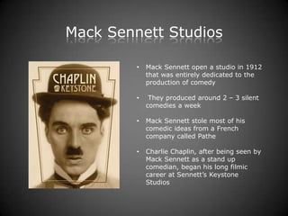 Mack Sennett Studios

         •   Mack Sennett open a studio in 1912
             that was entirely dedicated to the
             production of comedy

         •    They produced around 2 – 3 silent
             comedies a week

         •   Mack Sennett stole most of his
             comedic ideas from a French
             company called Pathe

         •   Charlie Chaplin, after being seen by
             Mack Sennett as a stand up
             comedian, began his long filmic
             career at Sennett’s Keystone
             Studios
 