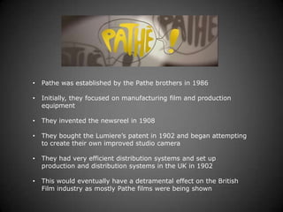 •   Pathe was established by the Pathe brothers in 1986

•   Initially, they focused on manufacturing film and production
    equipment

•   They invented the newsreel in 1908

•   They bought the Lumiere’s patent in 1902 and began attempting
    to create their own improved studio camera

•   They had very efficient distribution systems and set up
    production and distribution systems in the UK in 1902

•   This would eventually have a detramental effect on the British
    Film industry as mostly Pathe films were being shown
 