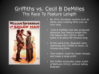 Griffiths vs. Cecil B DeMilles
   The Race To Feature Length
              •   By 1914, European studios such as
                  Pathe were creating films over an
                  hour long

              •    Cecil B DeMilles had also produced
                  Americas first feature length film,
                  The Squaw Man (1914), which
                  came in at about 80 minutes long

              •   At the same time, Biograph were
                  restricting DW Griffith to short, 12
                  minute-long films

              •   ‘One reelers’ could be made cheeply
                  and make a large profit

              •   DW Griffth eventually made Judith
                  of Bethulia (1914), without telling
                  Biograph
 