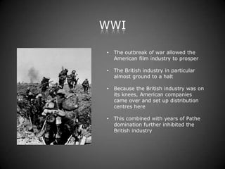 WWI

•   The outbreak of war allowed the
    American film industry to prosper

•   The British industry in particular
    almost ground to a halt

•   Because the British industry was on
    its knees, American companies
    came over and set up distribution
    centres here

•   This combined with years of Pathe
    domination further inhibited the
    British industry
 