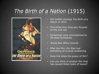The Birth of a Nation (1915)
             •   DW Griffith directed The Birth of a
                 Nation in 1915

             •   This three-hour long epic focused
                 on the civil war

             •   Screenings were accompanied by
                 35-piece orchestras

             •   Broke Box Office records

             •   After the film, the Klan had
                 something of a social awakening

             •   Does this show the power of film?

             •   Can you think of another film that
                 has caused these types of issues?
 