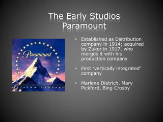 The Early Studios
   Paramount
      • Established as Distribution
        company in 1914; acquired
        by Zukor in 1917, who
        merges it with his
        production company

      • First “vertically integrated”
        company

      • Marlene Dietrich, Mary
        Pickford, Bing Crosby
 