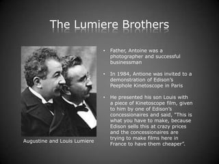 The Lumiere Brothers

                              •   Father, Antoine was a
                                  photographer and successful
                                  businessman

                              •   In 1984, Antione was invited to a
                                  demonstration of Edison’s
                                  Peephole Kinetoscope in Paris

                              •   He presented his son Louis with
                                  a piece of Kinetoscope film, given
                                  to him by one of Edison’s
                                  concessionaires and said, "This is
                                  what you have to make, because
                                  Edison sells this at crazy prices
                                  and the concessionaires are
                                  trying to make films here in
Augustine and Louis Lumiere
                                  France to have them cheaper”.
 