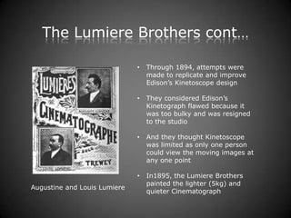 The Lumiere Brothers cont…

                              •   Through 1894, attempts were
                                  made to replicate and improve
                                  Edison’s Kinetoscope design

                              •   They considered Edison’s
                                  Kinetograph flawed because it
                                  was too bulky and was resigned
                                  to the studio

                              •   And they thought Kinetoscope
                                  was limited as only one person
                                  could view the moving images at
                                  any one point

                              •   In1895, the Lumiere Brothers
                                  painted the lighter (5kg) and
Augustine and Louis Lumiere
                                  quieter Cinematograph
 