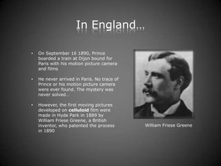 In England…

•   On September 16 1890, Prince
    boarded a train at Dijon bound for
    Paris with his motion picture camera
    and films

•   He never arrived in Paris. No trace of
    Prince or his motion picture camera
    were ever found. The mystery was
    never solved…

•   However, the first moving pictures
    developed on celluloid film were
    made in Hyde Park in 1889 by
    William Friese Greene, a British
    inventor, who patented the process       William Friese Greene
    in 1890
 