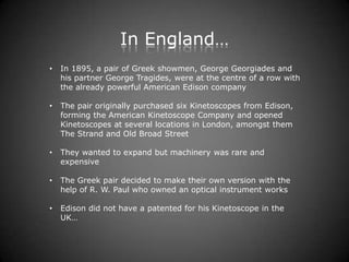 In England…
•   In 1895, a pair of Greek showmen, George Georgiades and
    his partner George Tragides, were at the centre of a row with
    the already powerful American Edison company

•   The pair originally purchased six Kinetoscopes from Edison,
    forming the American Kinetoscope Company and opened
    Kinetoscopes at several locations in London, amongst them
    The Strand and Old Broad Street

•   They wanted to expand but machinery was rare and
    expensive

•   The Greek pair decided to make their own version with the
    help of R. W. Paul who owned an optical instrument works

•   Edison did not have a patented for his Kinetoscope in the
    UK…
 