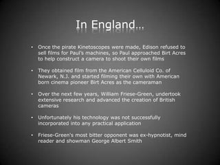 In England…
•   Once the pirate Kinetoscopes were made, Edison refused to
    sell films for Paul’s machines, so Paul approached Birt Acres
    to help construct a camera to shoot their own films

•   They obtained film from the American Celluloid Co. of
    Newark, N.J. and started filming their own with American
    born cinema pioneer Birt Acres as the cameraman

•   Over the next few years, William Friese-Green, undertook
    extensive research and advanced the creation of British
    cameras

•   Unfortunately his technology was not successfully
    incorporated into any practical application

•   Friese-Green's most bitter opponent was ex-hypnotist, mind
    reader and showman George Albert Smith
 